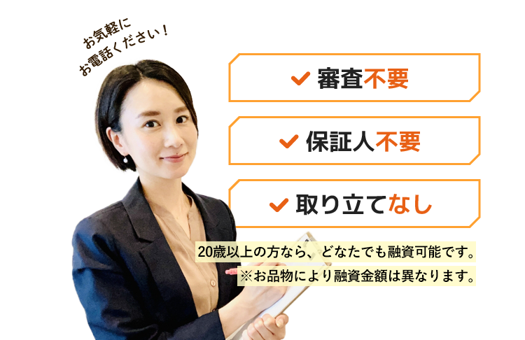 審査不要・保証人不要・取り立てなし！18歳以上の方なら、どなたでも融資可能です。※お品物により査定金額は異なります。